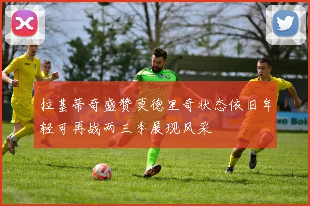 拉基蒂奇盛赞莫德里奇状态依旧年轻可再战两三季展现风采