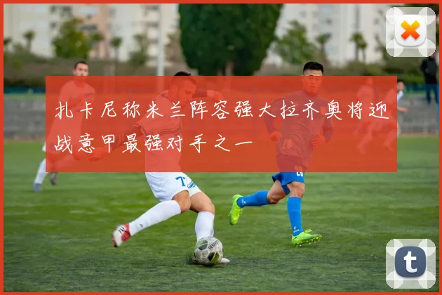 扎卡尼称米兰阵容强大拉齐奥将迎战意甲最强对手之一