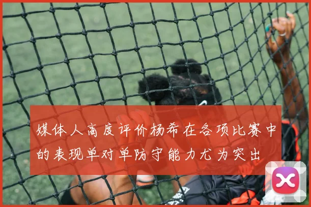 媒体人高度评价杨希在各项比赛中的表现单对单防守能力尤为突出