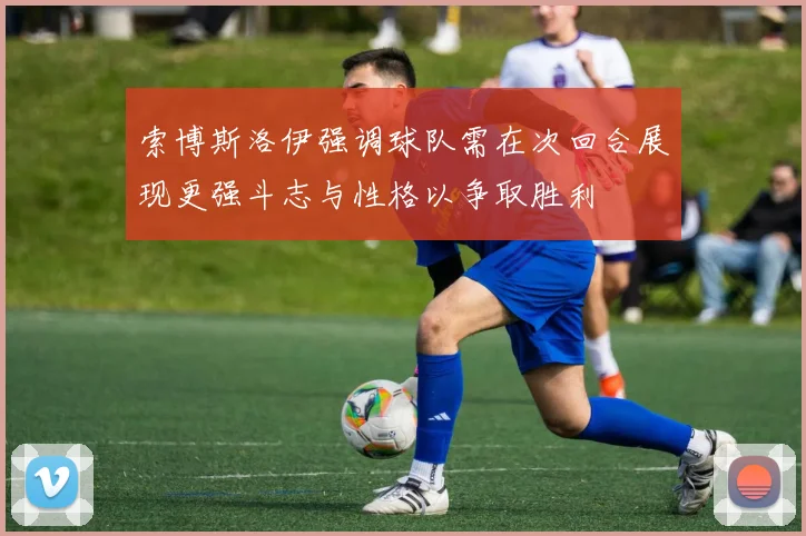 索博斯洛伊强调球队需在次回合展现更强斗志与性格以争取胜利