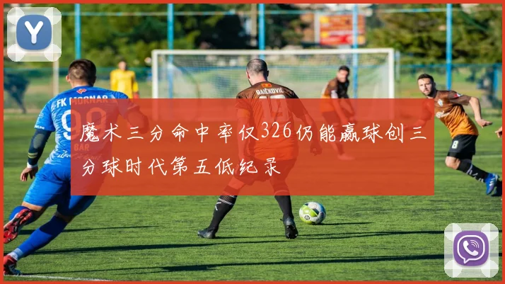 魔术三分命中率仅326仍能赢球创三分球时代第五低纪录