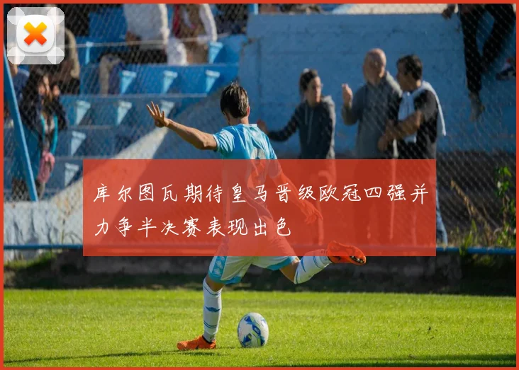 库尔图瓦期待皇马晋级欧冠四强并力争半决赛表现出色