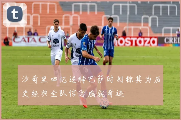 沙奇里回忆逆转巴萨时刻称其为历史经典全队信念成就奇迹