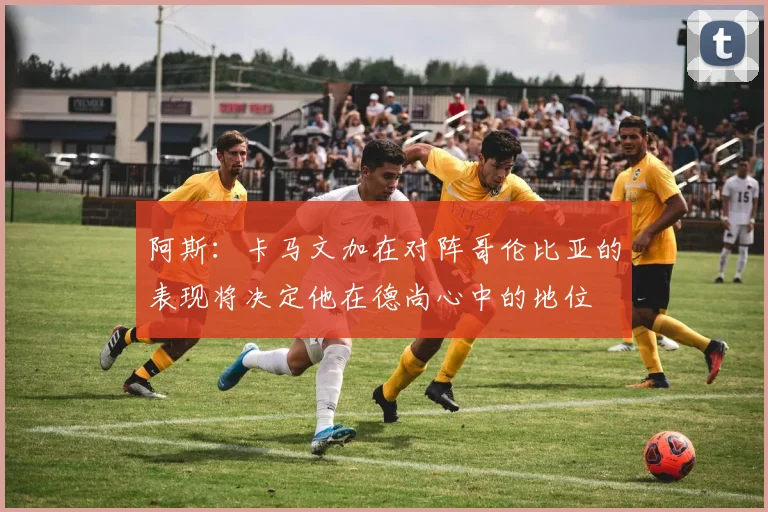 阿斯：卡马文加在对阵哥伦比亚的表现将决定他在德尚心中的地位