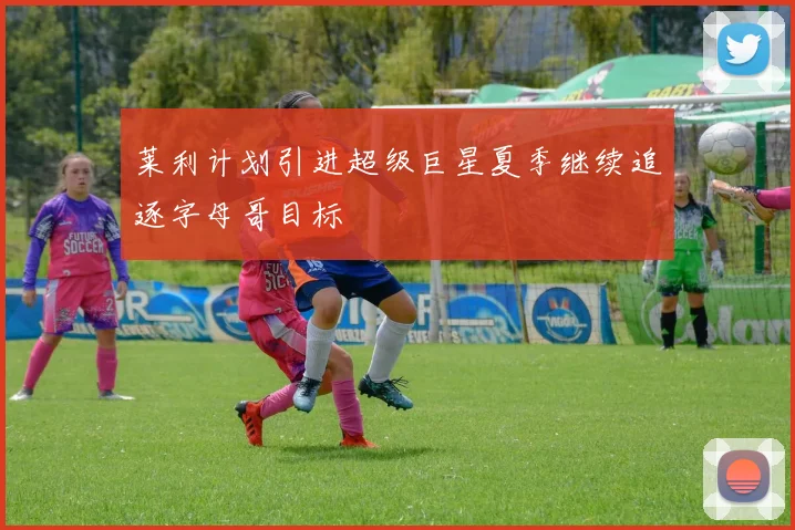 莱利计划引进超级巨星夏季继续追逐字母哥目标