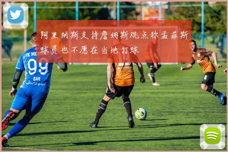 阿里纳斯支持詹姆斯观点称孟菲斯球员也不愿在当地打球