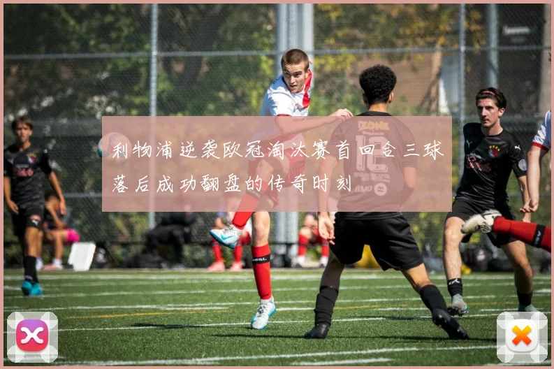 利物浦逆袭欧冠淘汰赛首回合三球落后成功翻盘的传奇时刻