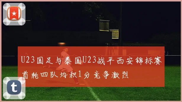 U23国足与泰国U23战平西安锦标赛首轮四队均积1分竞争激烈