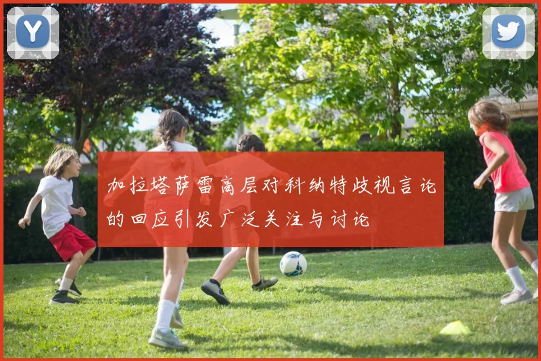 加拉塔萨雷高层对科纳特歧视言论的回应引发广泛关注与讨论