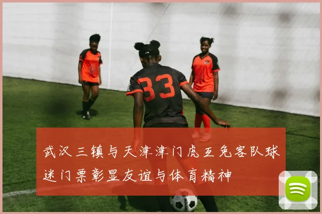 武汉三镇与天津津门虎互免客队球迷门票彰显友谊与体育精神