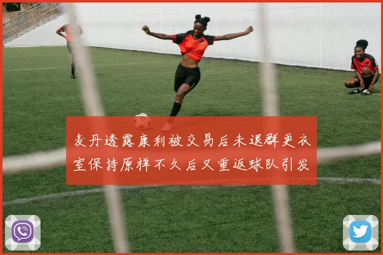 麦丹透露康利被交易后未退群更衣室保持原样不久后又重返球队引发关注