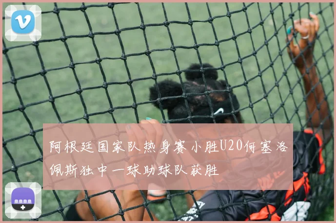 阿根廷国家队热身赛小胜U20何塞洛佩斯独中一球助球队获胜