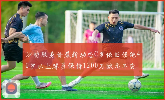 沙特联身价最新动态C罗依旧领跑40岁以上球员保持1200万欧元不变