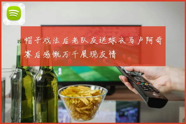 帽子戏法后老队友送球衣马卢阿奇赛后感慨万千展现友情