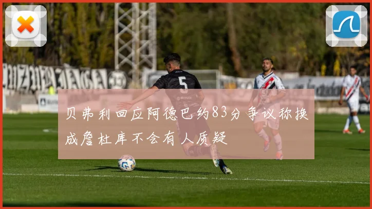 贝弗利回应阿德巴约83分争议称换成詹杜库不会有人质疑